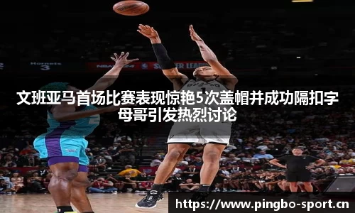 文班亚马首场比赛表现惊艳5次盖帽并成功隔扣字母哥引发热烈讨论