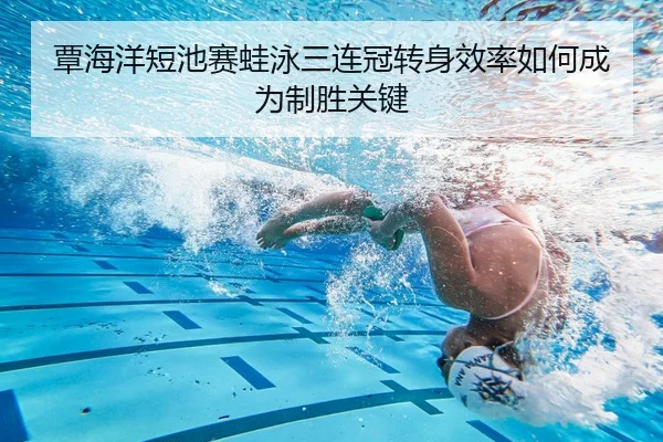 覃海洋短池赛蛙泳三连冠转身效率如何成为制胜关键