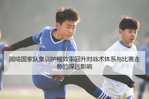 周琦国家队集训护框效率回升对战术体系与比赛走势的深远影响