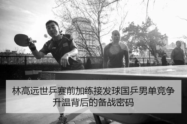 林高远世乒赛前加练接发球国乒男单竞争升温背后的备战密码