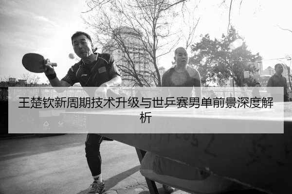 王楚钦新周期技术升级与世乒赛男单前景深度解析