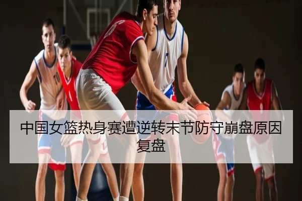 中国女篮热身赛遭逆转末节防守崩盘原因复盘